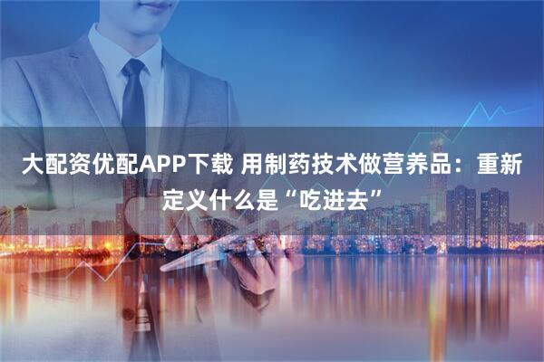 大配资优配APP下载 用制药技术做营养品：重新定义什么是“吃进去”