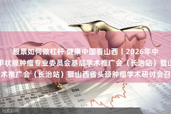 股票如何做杠杆 健康中国看山西丨2026年中国人体健康科技促进会甲状腺肿瘤专业委员会基层学术推广会（长治站）暨山西省头颈肿瘤学术研讨会召开