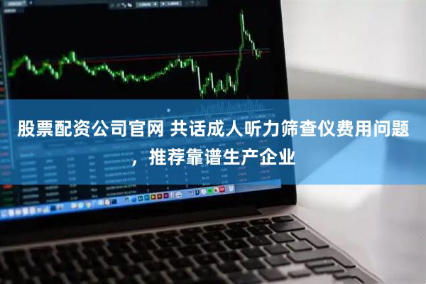 股票配资公司官网 共话成人听力筛查仪费用问题，推荐靠谱生产企业