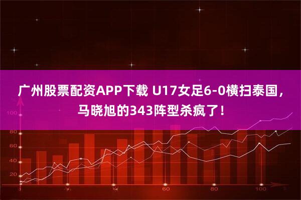 广州股票配资APP下载 U17女足6-0横扫泰国，马晓旭的343阵型杀疯了！