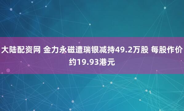 大陆配资网 金力永磁遭瑞银减持49.2万股 每股作价约19.93港元