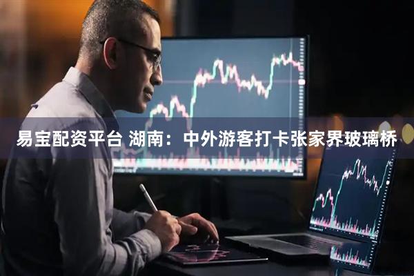 易宝配资平台 湖南：中外游客打卡张家界玻璃桥
